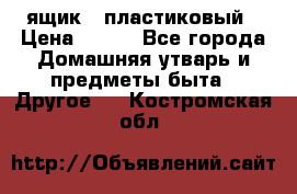 ящик   пластиковый › Цена ­ 270 - Все города Домашняя утварь и предметы быта » Другое   . Костромская обл.